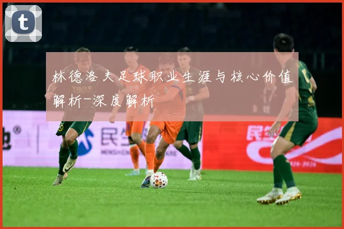 林德洛夫足球职业生涯与核心价值解析-深度解析
