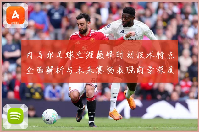 内马尔足球生涯巅峰时刻技术特点全面解析与未来赛场表现前景深度展望及传奇故事-深度解析