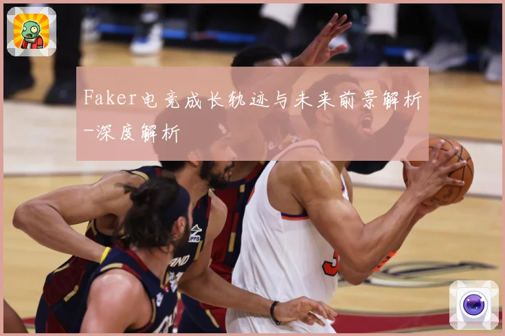 Faker电竞成长轨迹与未来前景解析-深度解析