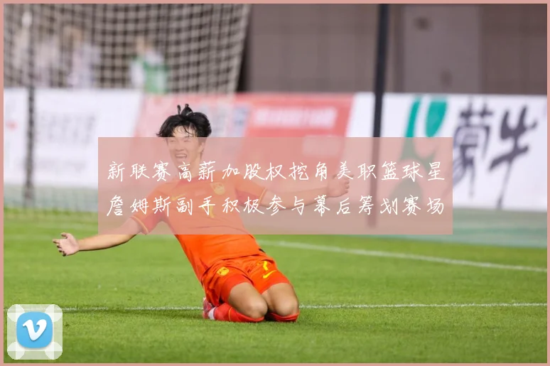 新联赛高薪加股权挖角美职篮球星詹姆斯副手积极参与幕后筹划赛场复盘-深度解析
