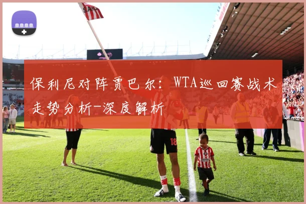 保利尼对阵贾巴尔：WTA巡回赛战术走势分析-深度解析