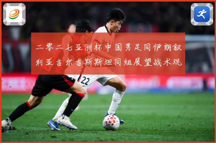 二零二七亚洲杯中国男足同伊朗叙利亚吉尔吉斯斯坦同组展望战术观察-深度解析