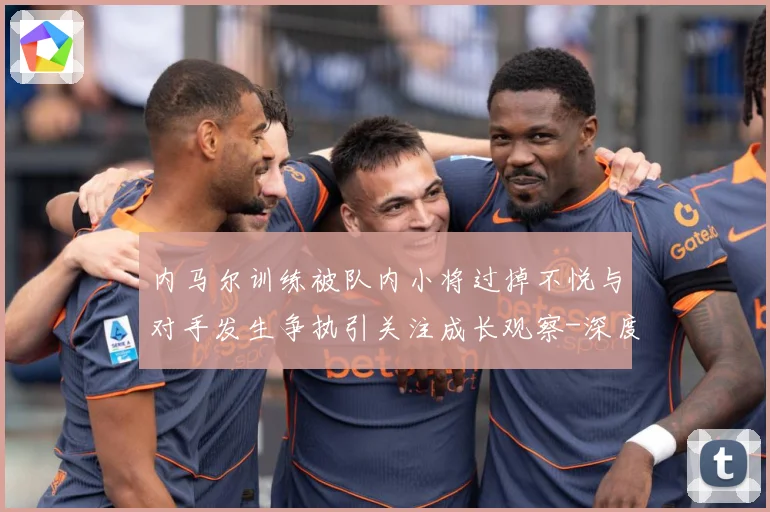 内马尔训练被队内小将过掉不悦与对手发生争执引关注成长观察-深度解析